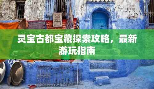 灵宝古都宝藏探索攻略,最新游玩指南