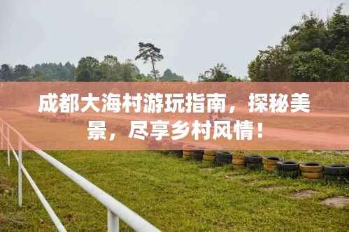 成都大海村游玩指南,探秘美景,尽享乡村风情!