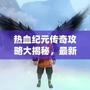 热血纪元传奇攻略大揭秘,最新指南助你轻松登顶!