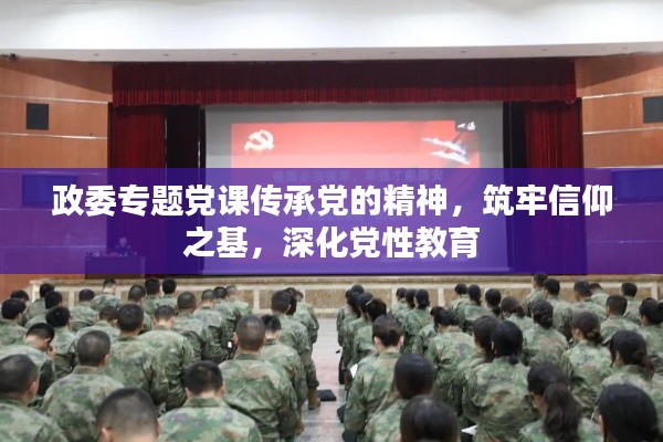 政委专题党课传承党的精神，筑牢信仰之基，深化党性教育